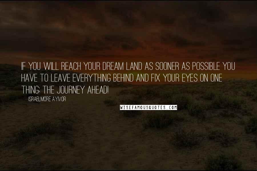Israelmore Ayivor Quotes: If you will reach your dream land as sooner as possible you have to leave everything behind and fix your eyes on one thing; the journey ahead!