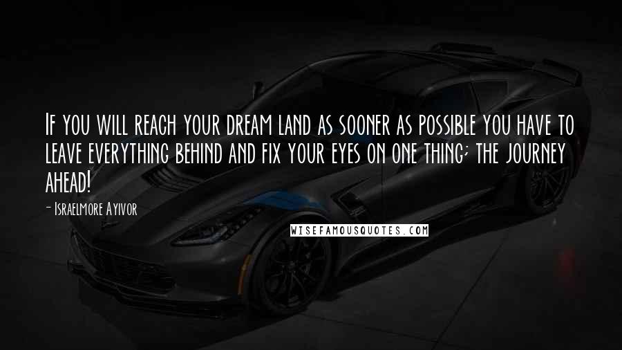 Israelmore Ayivor Quotes: If you will reach your dream land as sooner as possible you have to leave everything behind and fix your eyes on one thing; the journey ahead!