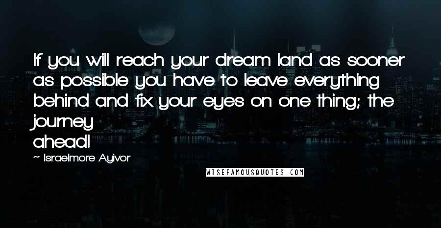 Israelmore Ayivor Quotes: If you will reach your dream land as sooner as possible you have to leave everything behind and fix your eyes on one thing; the journey ahead!