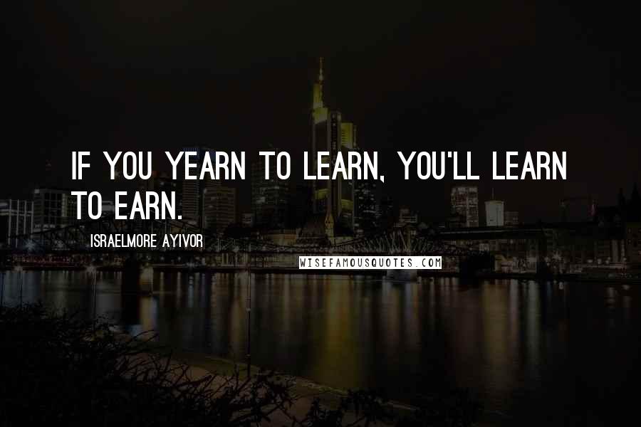 Israelmore Ayivor Quotes: If you yearn to learn, you'll learn to earn.