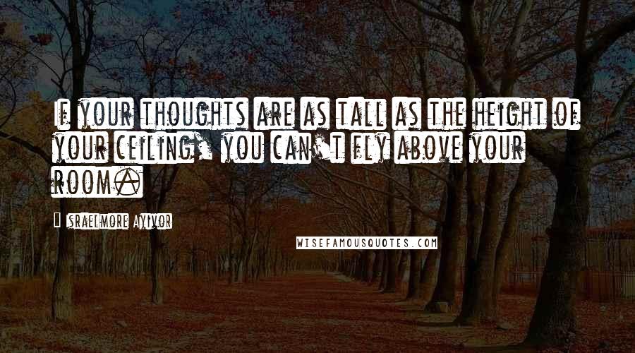 Israelmore Ayivor Quotes: If your thoughts are as tall as the height of your ceiling, you can't fly above your room.