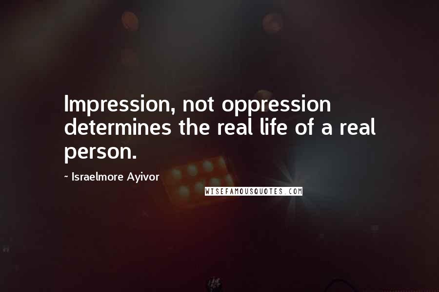 Israelmore Ayivor Quotes: Impression, not oppression determines the real life of a real person.