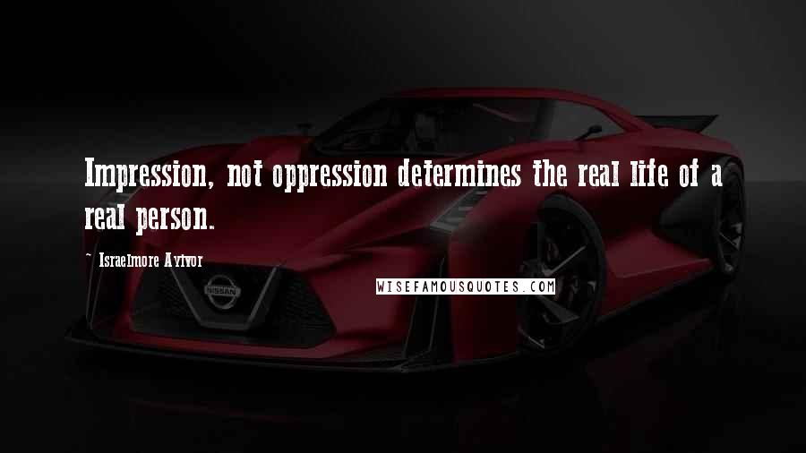 Israelmore Ayivor Quotes: Impression, not oppression determines the real life of a real person.