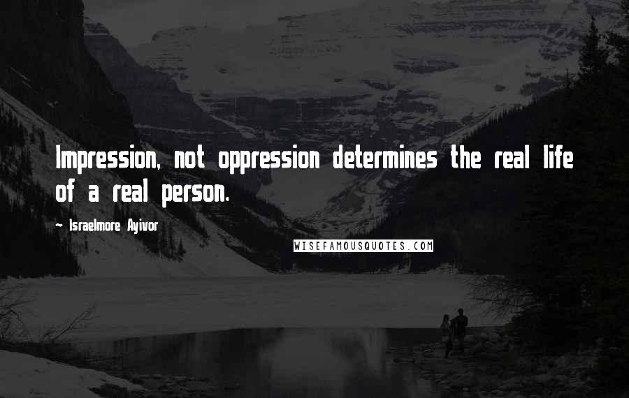 Israelmore Ayivor Quotes: Impression, not oppression determines the real life of a real person.