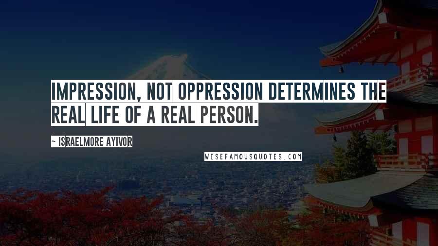 Israelmore Ayivor Quotes: Impression, not oppression determines the real life of a real person.