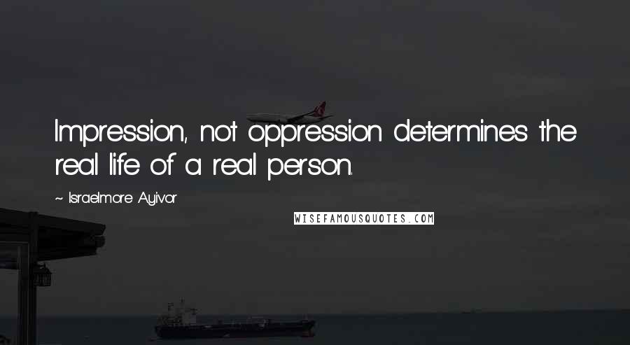 Israelmore Ayivor Quotes: Impression, not oppression determines the real life of a real person.