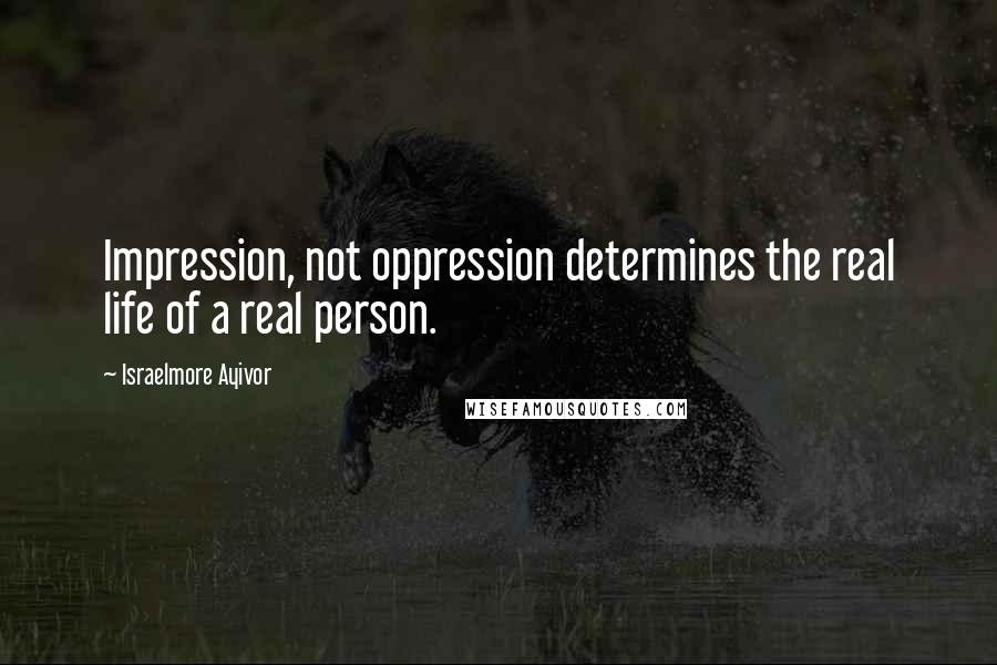 Israelmore Ayivor Quotes: Impression, not oppression determines the real life of a real person.