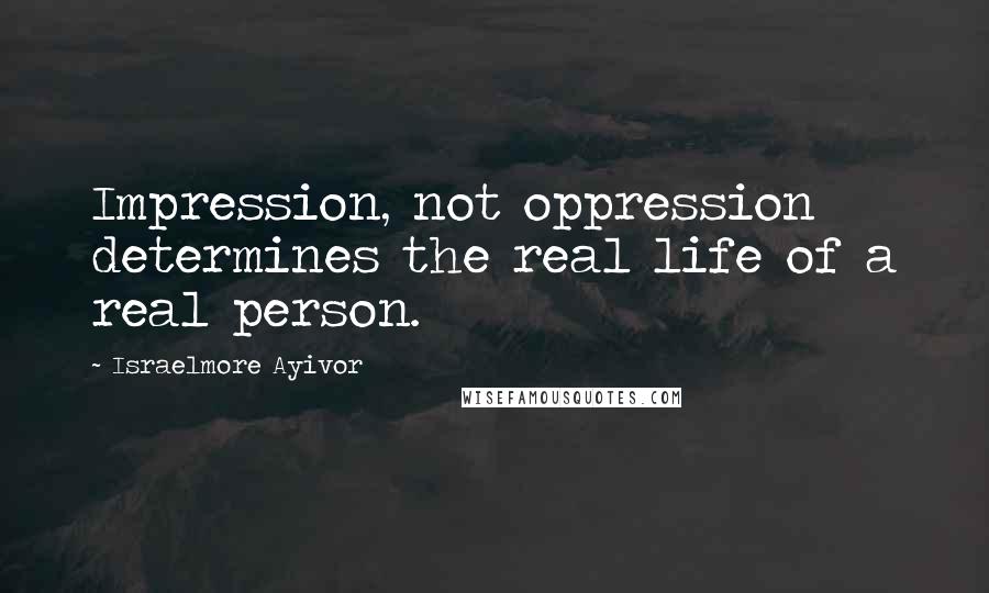 Israelmore Ayivor Quotes: Impression, not oppression determines the real life of a real person.