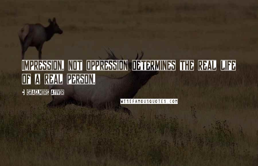 Israelmore Ayivor Quotes: Impression, not oppression determines the real life of a real person.