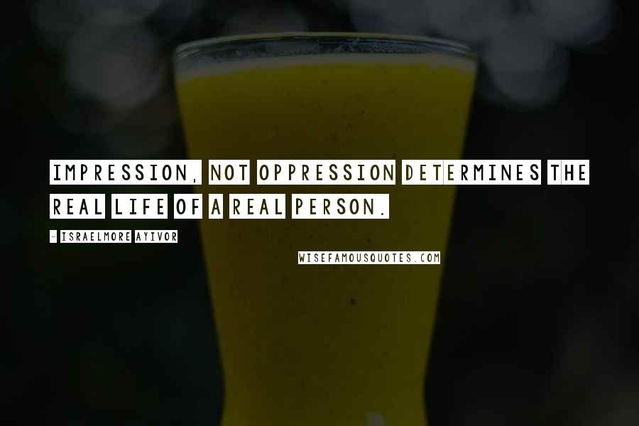 Israelmore Ayivor Quotes: Impression, not oppression determines the real life of a real person.