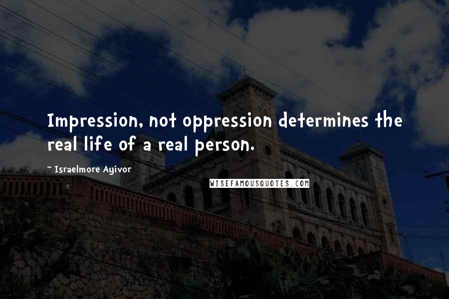 Israelmore Ayivor Quotes: Impression, not oppression determines the real life of a real person.