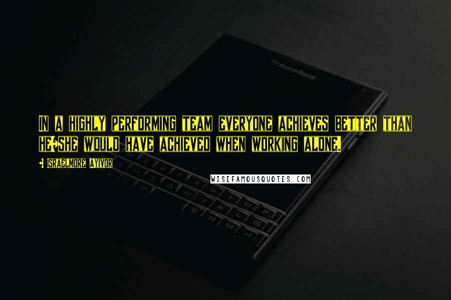 Israelmore Ayivor Quotes: In a highly performing team everyone achieves better than he/she would have achieved when working alone.