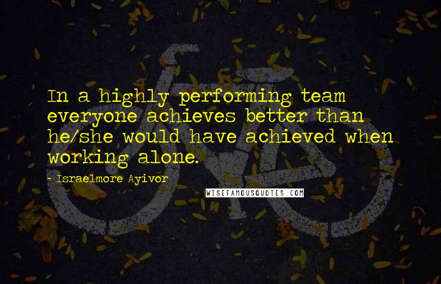 Israelmore Ayivor Quotes: In a highly performing team everyone achieves better than he/she would have achieved when working alone.