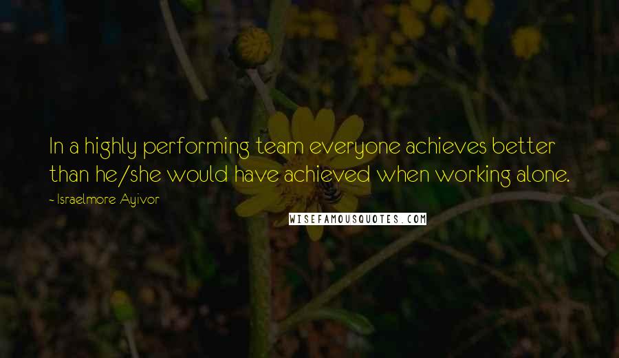 Israelmore Ayivor Quotes: In a highly performing team everyone achieves better than he/she would have achieved when working alone.