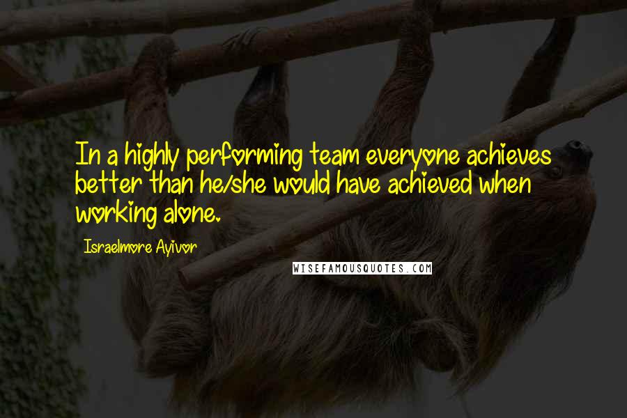 Israelmore Ayivor Quotes: In a highly performing team everyone achieves better than he/she would have achieved when working alone.