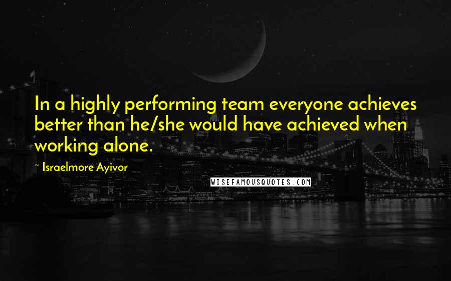 Israelmore Ayivor Quotes: In a highly performing team everyone achieves better than he/she would have achieved when working alone.