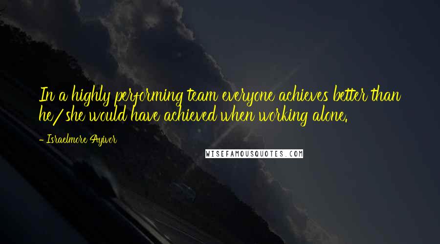 Israelmore Ayivor Quotes: In a highly performing team everyone achieves better than he/she would have achieved when working alone.