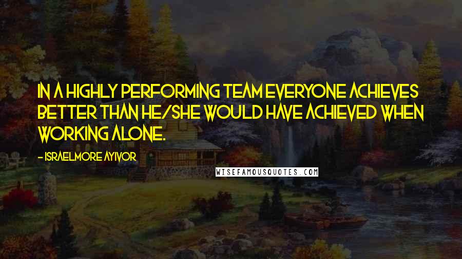 Israelmore Ayivor Quotes: In a highly performing team everyone achieves better than he/she would have achieved when working alone.