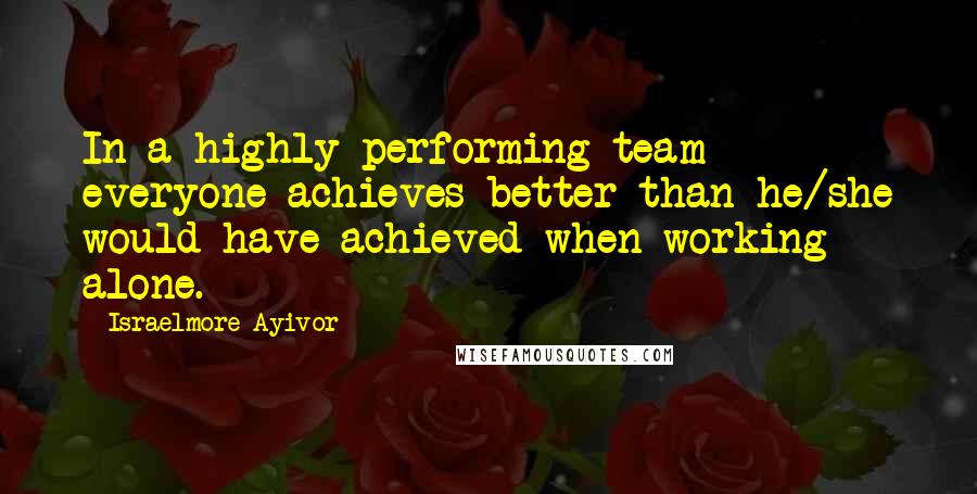Israelmore Ayivor Quotes: In a highly performing team everyone achieves better than he/she would have achieved when working alone.
