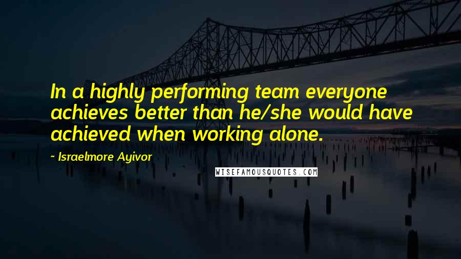 Israelmore Ayivor Quotes: In a highly performing team everyone achieves better than he/she would have achieved when working alone.