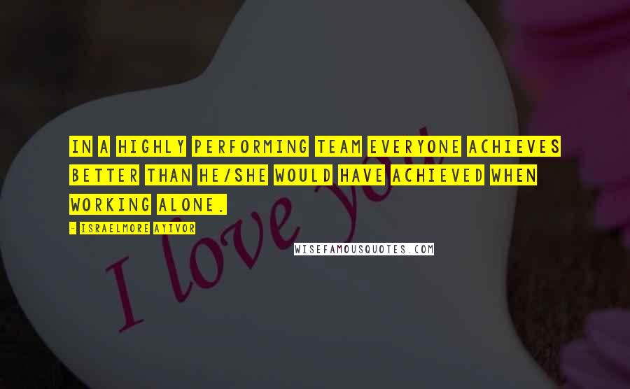 Israelmore Ayivor Quotes: In a highly performing team everyone achieves better than he/she would have achieved when working alone.