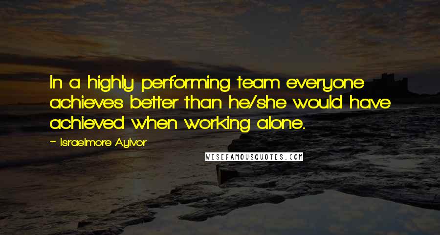 Israelmore Ayivor Quotes: In a highly performing team everyone achieves better than he/she would have achieved when working alone.