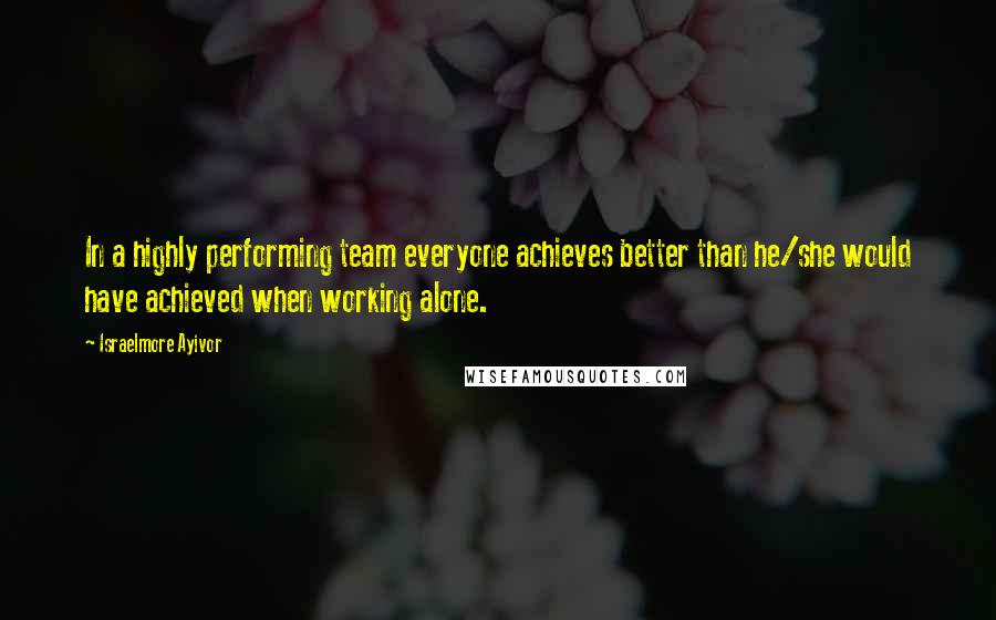 Israelmore Ayivor Quotes: In a highly performing team everyone achieves better than he/she would have achieved when working alone.