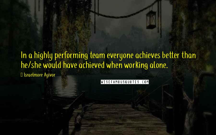 Israelmore Ayivor Quotes: In a highly performing team everyone achieves better than he/she would have achieved when working alone.