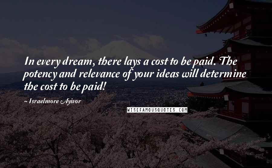 Israelmore Ayivor Quotes: In every dream, there lays a cost to be paid. The potency and relevance of your ideas will determine the cost to be paid!