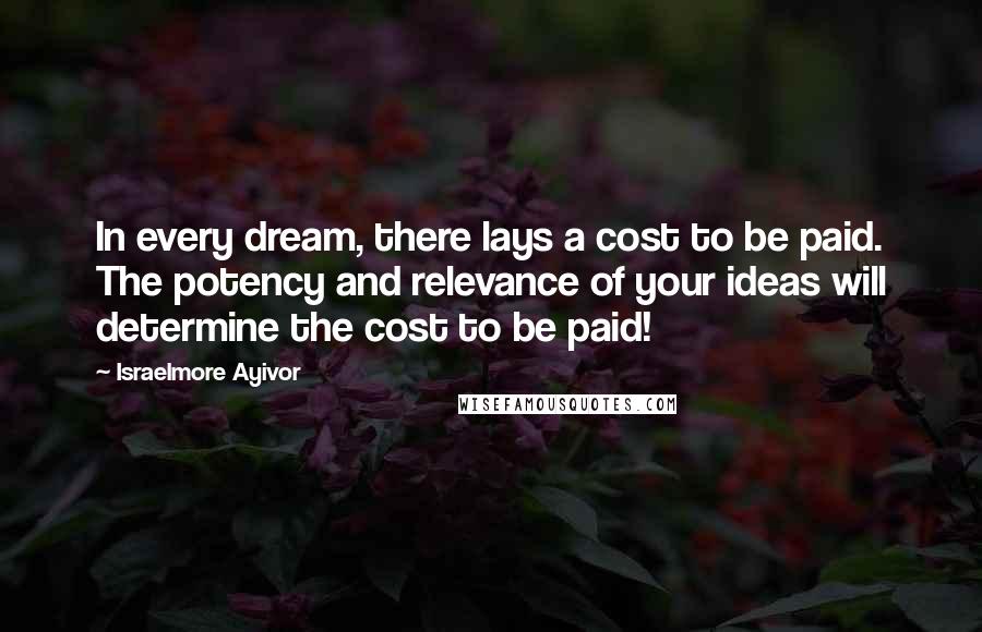 Israelmore Ayivor Quotes: In every dream, there lays a cost to be paid. The potency and relevance of your ideas will determine the cost to be paid!