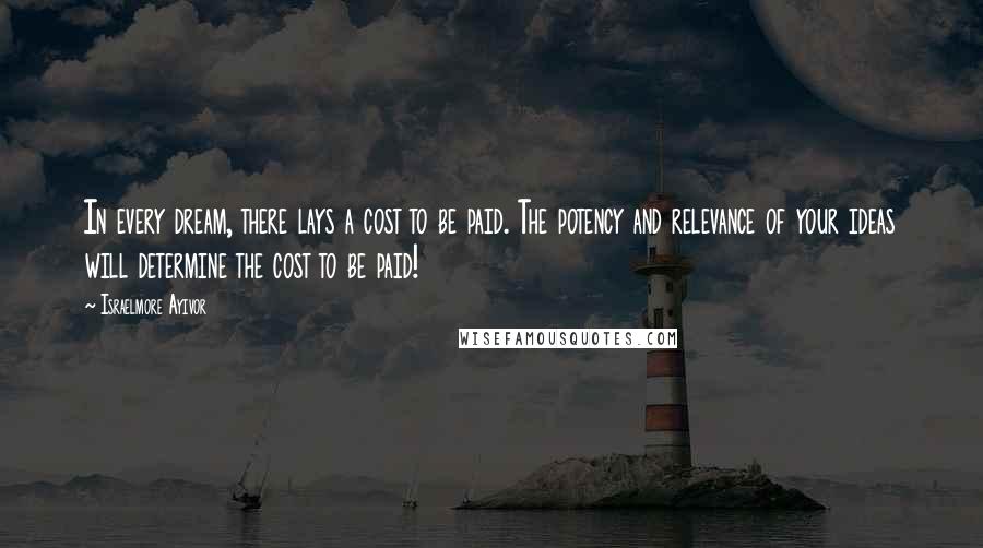 Israelmore Ayivor Quotes: In every dream, there lays a cost to be paid. The potency and relevance of your ideas will determine the cost to be paid!