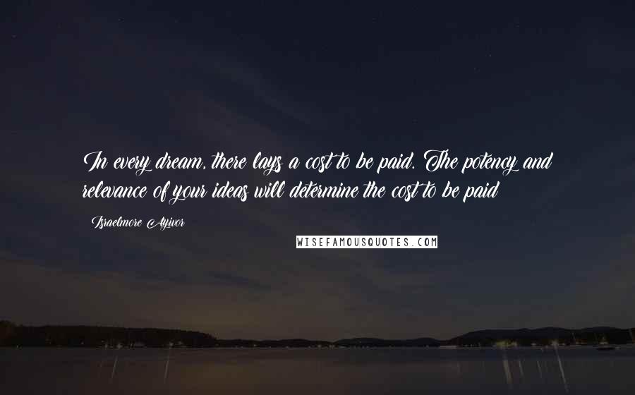 Israelmore Ayivor Quotes: In every dream, there lays a cost to be paid. The potency and relevance of your ideas will determine the cost to be paid!