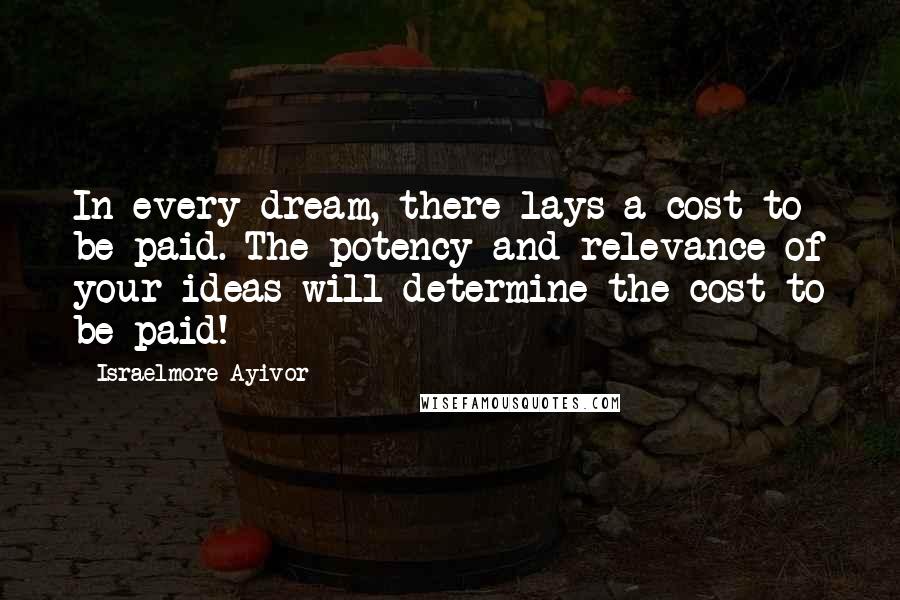 Israelmore Ayivor Quotes: In every dream, there lays a cost to be paid. The potency and relevance of your ideas will determine the cost to be paid!