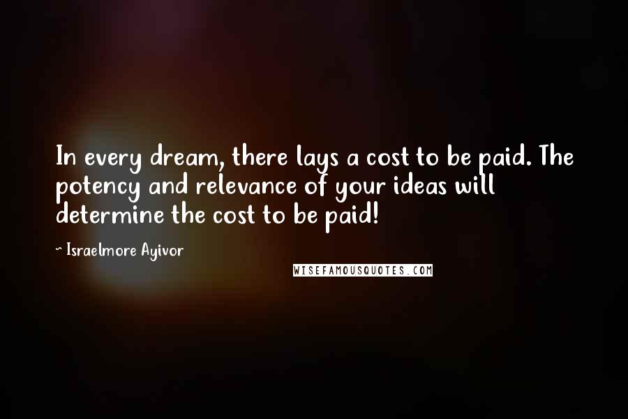 Israelmore Ayivor Quotes: In every dream, there lays a cost to be paid. The potency and relevance of your ideas will determine the cost to be paid!