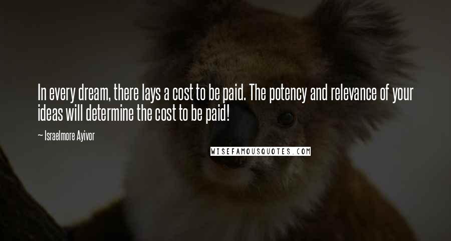 Israelmore Ayivor Quotes: In every dream, there lays a cost to be paid. The potency and relevance of your ideas will determine the cost to be paid!