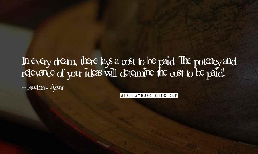 Israelmore Ayivor Quotes: In every dream, there lays a cost to be paid. The potency and relevance of your ideas will determine the cost to be paid!