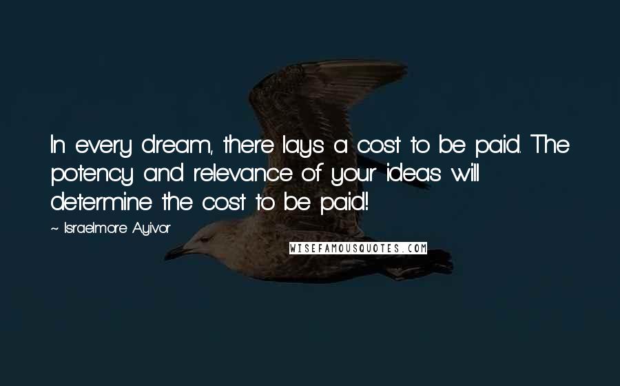 Israelmore Ayivor Quotes: In every dream, there lays a cost to be paid. The potency and relevance of your ideas will determine the cost to be paid!