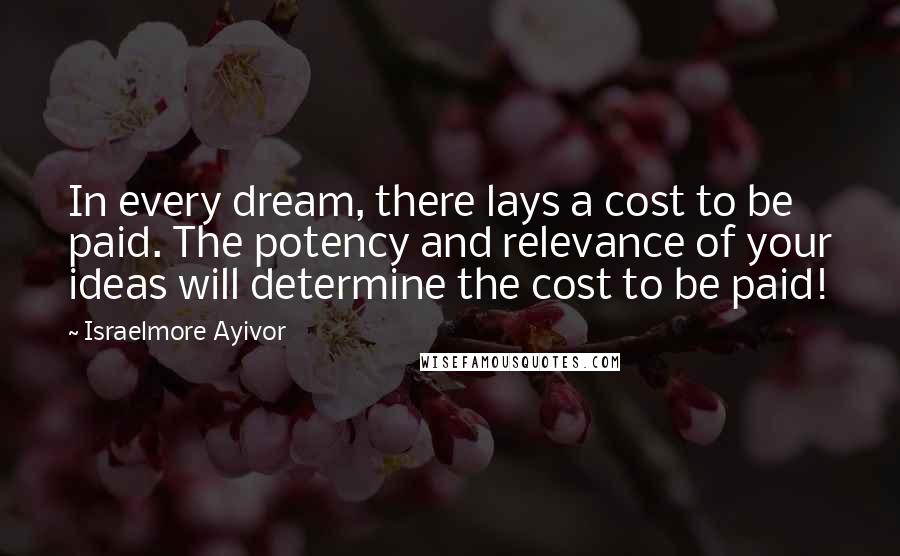 Israelmore Ayivor Quotes: In every dream, there lays a cost to be paid. The potency and relevance of your ideas will determine the cost to be paid!