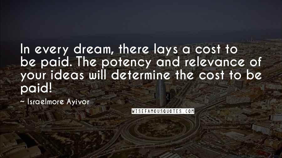 Israelmore Ayivor Quotes: In every dream, there lays a cost to be paid. The potency and relevance of your ideas will determine the cost to be paid!