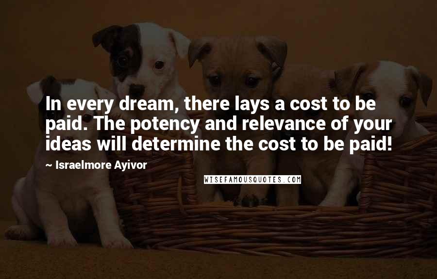 Israelmore Ayivor Quotes: In every dream, there lays a cost to be paid. The potency and relevance of your ideas will determine the cost to be paid!