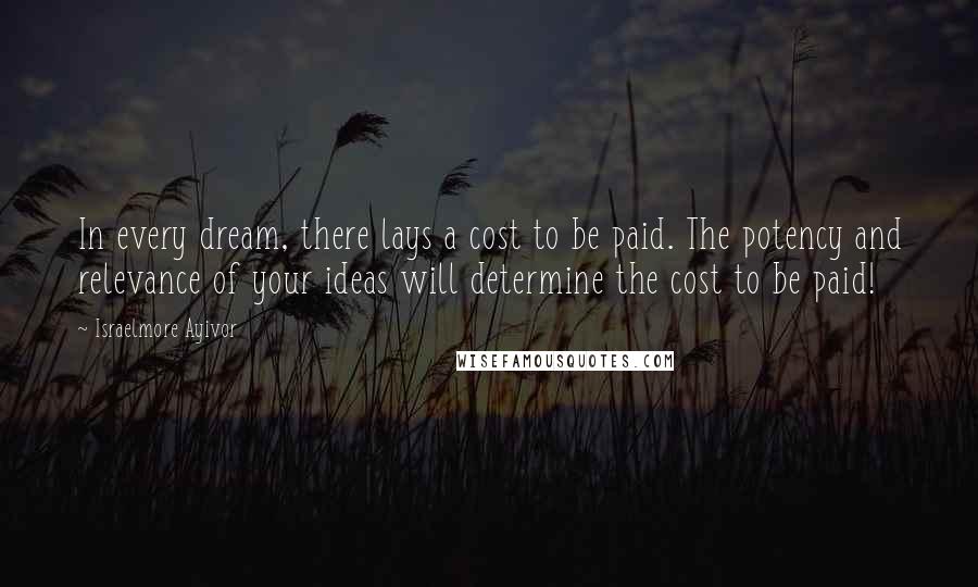 Israelmore Ayivor Quotes: In every dream, there lays a cost to be paid. The potency and relevance of your ideas will determine the cost to be paid!