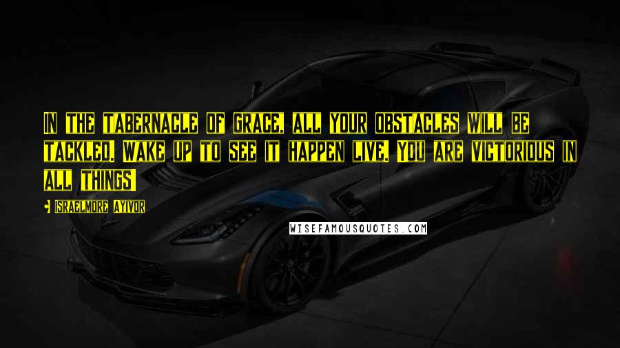 Israelmore Ayivor Quotes: In the tabernacle of grace, all your obstacles will be tackled. Wake up to see it happen live. You are victorious in all things!