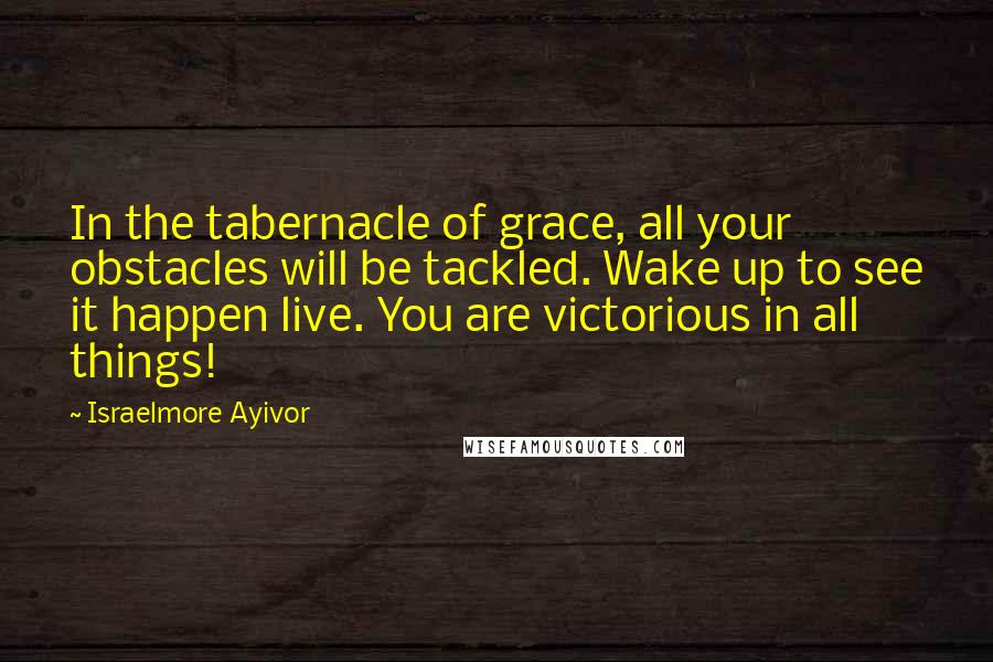 Israelmore Ayivor Quotes: In the tabernacle of grace, all your obstacles will be tackled. Wake up to see it happen live. You are victorious in all things!