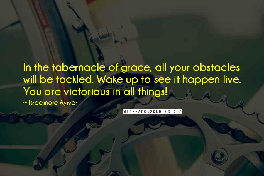 Israelmore Ayivor Quotes: In the tabernacle of grace, all your obstacles will be tackled. Wake up to see it happen live. You are victorious in all things!