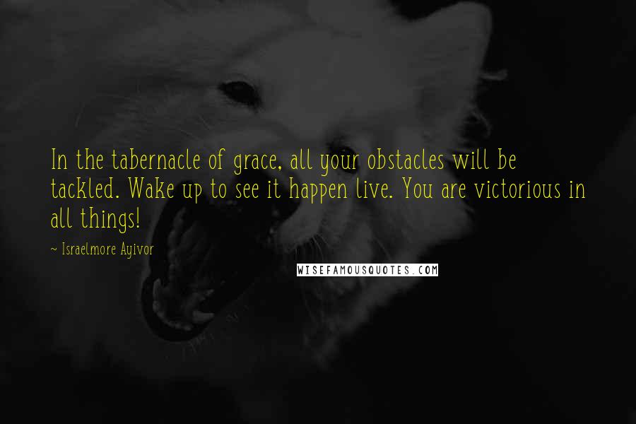 Israelmore Ayivor Quotes: In the tabernacle of grace, all your obstacles will be tackled. Wake up to see it happen live. You are victorious in all things!