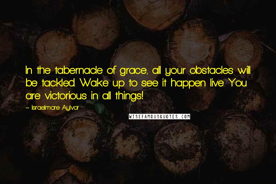 Israelmore Ayivor Quotes: In the tabernacle of grace, all your obstacles will be tackled. Wake up to see it happen live. You are victorious in all things!