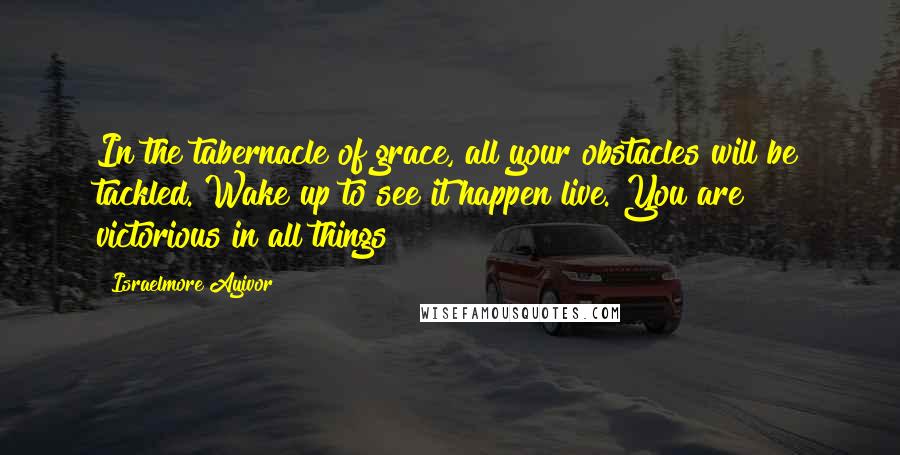 Israelmore Ayivor Quotes: In the tabernacle of grace, all your obstacles will be tackled. Wake up to see it happen live. You are victorious in all things!