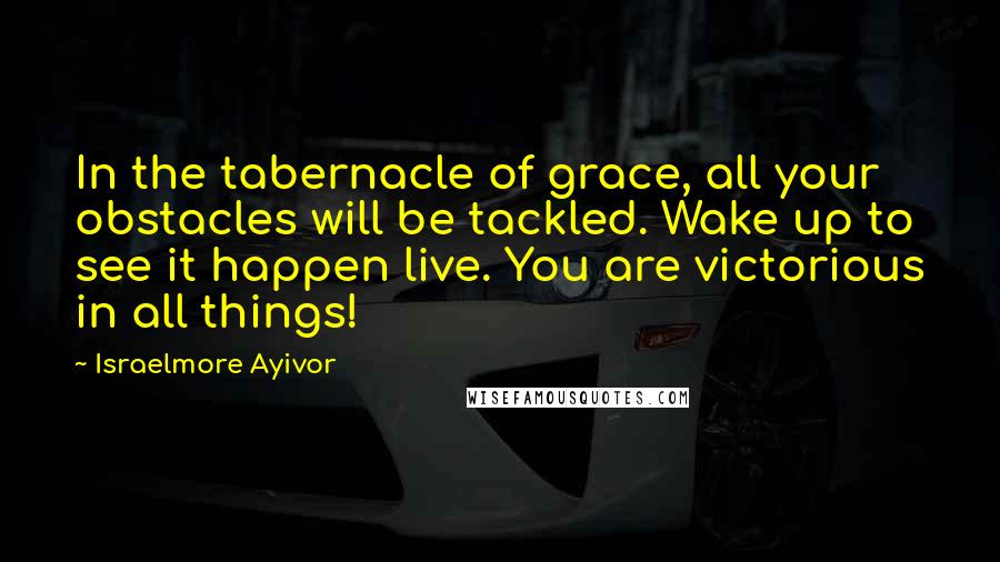 Israelmore Ayivor Quotes: In the tabernacle of grace, all your obstacles will be tackled. Wake up to see it happen live. You are victorious in all things!