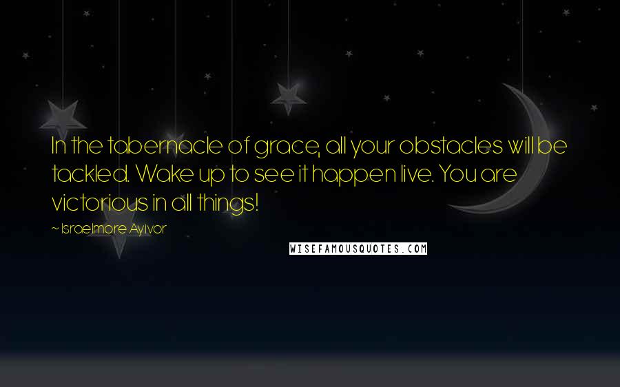 Israelmore Ayivor Quotes: In the tabernacle of grace, all your obstacles will be tackled. Wake up to see it happen live. You are victorious in all things!