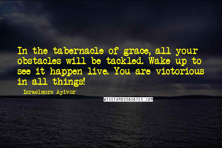 Israelmore Ayivor Quotes: In the tabernacle of grace, all your obstacles will be tackled. Wake up to see it happen live. You are victorious in all things!